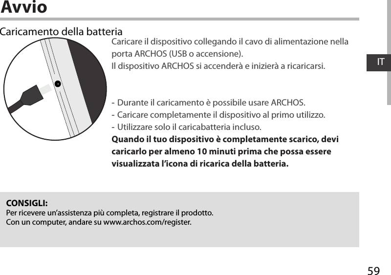 59ITAvvioCaricamento della batteriaCaricare il dispositivo collegando il cavo di alimentazione nella porta ARCHOS (USB o accensione). Il dispositivo ARCHOS si accenderà e inizierà a ricaricarsi. -Durante il caricamento è possibile usare ARCHOS. -Caricare completamente il dispositivo al primo utilizzo. -Utilizzare solo il caricabatteria incluso.Quando il tuo dispositivo è completamente scarico, devi caricarlo per almeno 10 minuti prima che possa essere visualizzata l’icona di ricarica della batteria.CONSIGLI:Per ricevere un’assistenza più completa, registrare il prodotto. Con un computer, andare su www.archos.com/register.