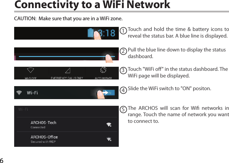 612345Connectivity to a WiFi NetworkCAUTION:  Make sure that you are in a WiFi zone. Touch and hold the time &amp; battery icons to reveal the status bar. A blue line is displayed.Pull the blue line down to display the status dashboard.Slide the WiFi switch to &quot;ON&quot; positon. The ARCHOS will scan for Wi networks in range. Touch the name of network you want to connect to. Touch &quot;WiFi o&quot; in the status dashboard. The WiFi page will be displayed.