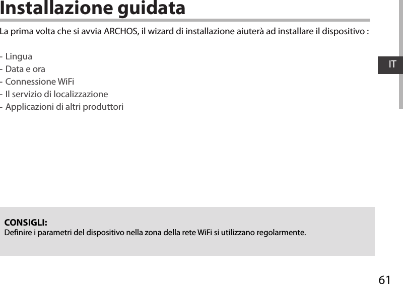 61ITInstallazione guidataCONSIGLI: Definire i parametri del dispositivo nella zona della rete WiFi si utilizzano regolarmente.La prima volta che si avvia ARCHOS, il wizard di installazione aiuterà ad installare il dispositivo : -Lingua -Data e ora -Connessione WiFi -Il servizio di localizzazione -Applicazioni di altri produttori