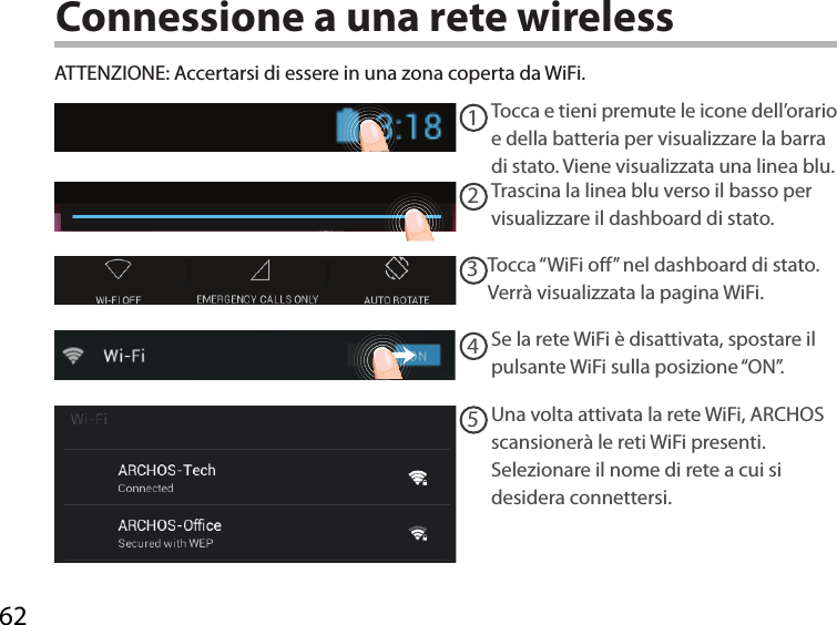 6212345Connessione a una rete wirelessATTENZIONE: Accertarsi di essere in una zona coperta da WiFi. Tocca e tieni premute le icone dell’orario e della batteria per visualizzare la barra di stato. Viene visualizzata una linea blu.Trascina la linea blu verso il basso per visualizzare il dashboard di stato. Tocca “WiFi o” nel dashboard di stato. Verrà visualizzata la pagina WiFi.Se la rete WiFi è disattivata, spostare il pulsante WiFi sulla posizione “ON”. Una volta attivata la rete WiFi, ARCHOS scansionerà le reti WiFi presenti.Selezionare il nome di rete a cui si desidera connettersi. 