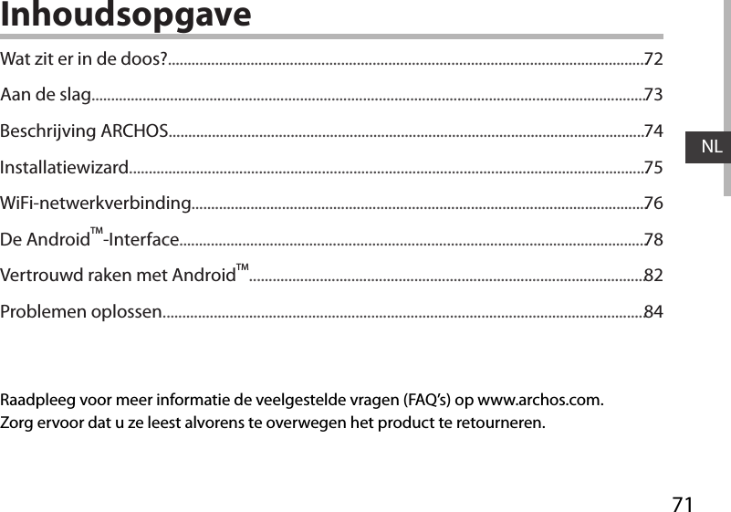 71NLInhoudsopgaveRaadpleeg voor meer informatie de veelgestelde vragen (FAQ’s) op www.archos.com. Zorg ervoor dat u ze leest alvorens te overwegen het product te retourneren. Wat zit er in de doos?..........................................................................................................................Aan de slag.............................................................................................................................................Beschrijving ARCHOS.........................................................................................................................Installatiewizard....................................................................................................................................WiFi-netwerkverbinding....................................................................................................................De AndroidTM-Interface.......................................................................................................................Vertrouwd raken met AndroidTM.....................................................................................................Problemen oplossen...........................................................................................................................7273747576788284