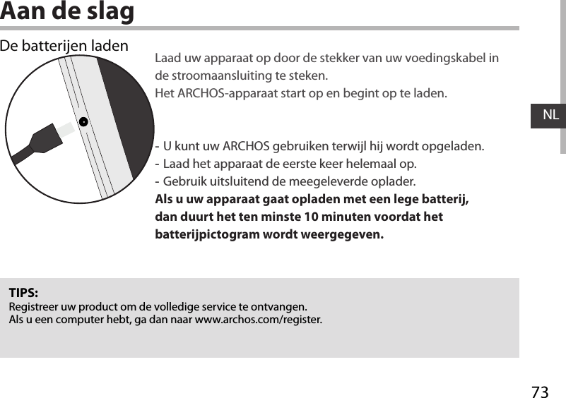 73NLAan de slagDe batterijen laden Laad uw apparaat op door de stekker van uw voedingskabel in de stroomaansluiting te steken. Het ARCHOS-apparaat start op en begint op te laden. -U kunt uw ARCHOS gebruiken terwijl hij wordt opgeladen. -Laad het apparaat de eerste keer helemaal op. -Gebruik uitsluitend de meegeleverde oplader.Als u uw apparaat gaat opladen met een lege batterij, dan duurt het ten minste 10 minuten voordat het batterijpictogram wordt weergegeven.TIPS:Registreer uw product om de volledige service te ontvangen.Als u een computer hebt, ga dan naar www.archos.com/register.