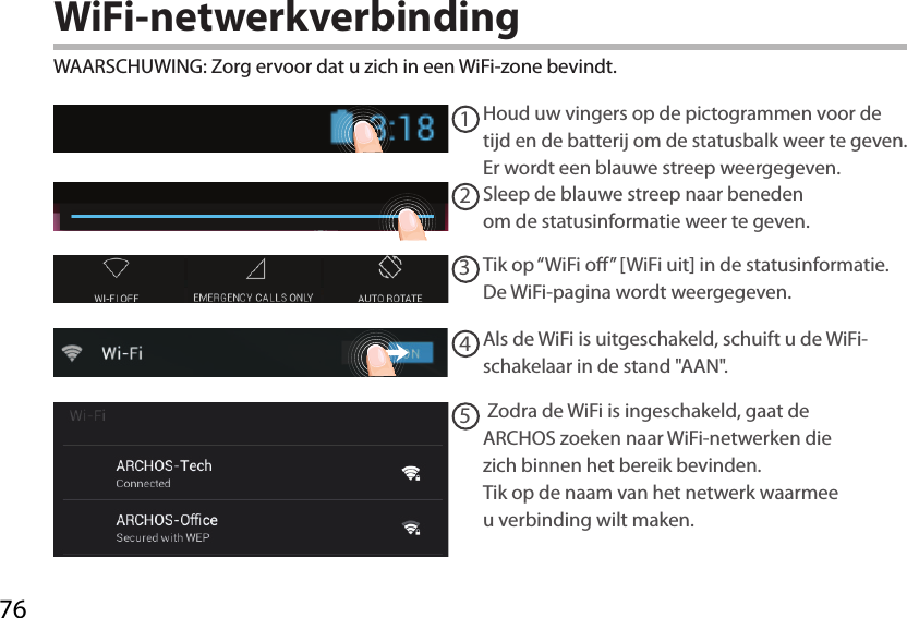 7612345WiFi-netwerkverbindingWAARSCHUWING: Zorg ervoor dat u zich in een WiFi-zone bevindt.  Houd uw vingers op de pictogrammen voor de tijd en de batterij om de statusbalk weer te geven. Er wordt een blauwe streep weergegeven.Sleep de blauwe streep naar beneden om de statusinformatie weer te geven. Tik op “WiFi o” [WiFi uit] in de statusinformatie. De WiFi-pagina wordt weergegeven.Als de WiFi is uitgeschakeld, schuift u de WiFi-schakelaar in de stand &quot;AAN&quot;. Zodra de WiFi is ingeschakeld, gaat de ARCHOS zoeken naar WiFi-netwerken die zich binnen het bereik bevinden. Tik op de naam van het netwerk waarmee u verbinding wilt maken. 