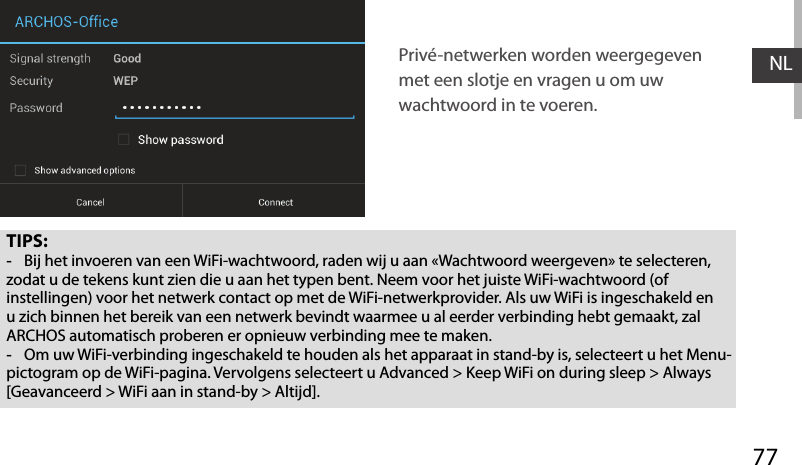 77NLTIPS: -Bij het invoeren van een WiFi-wachtwoord, raden wij u aan «Wachtwoord weergeven» te selecteren, zodat u de tekens kunt zien die u aan het typen bent. Neem voor het juiste WiFi-wachtwoord (of instellingen) voor het netwerk contact op met de WiFi-netwerkprovider. Als uw WiFi is ingeschakeld en u zich binnen het bereik van een netwerk bevindt waarmee u al eerder verbinding hebt gemaakt, zal ARCHOS automatisch proberen er opnieuw verbinding mee te maken. -Om uw WiFi-verbinding ingeschakeld te houden als het apparaat in stand-by is, selecteert u het Menu-pictogram op de WiFi-pagina. Vervolgens selecteert u Advanced &gt; Keep WiFi on during sleep &gt; Always [Geavanceerd &gt; WiFi aan in stand-by &gt; Altijd].Privé-netwerken worden weergegeven met een slotje en vragen u om uw wachtwoord in te voeren. 