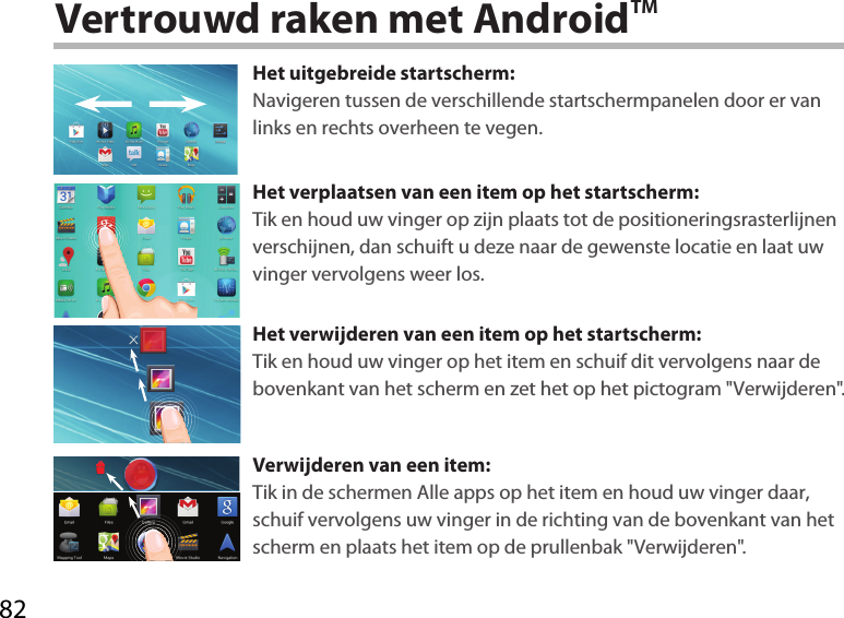 82Vertrouwd raken met AndroidTMHet uitgebreide startscherm:Navigeren tussen de verschillende startschermpanelen door er van links en rechts overheen te vegen.Het verplaatsen van een item op het startscherm:Tik en houd uw vinger op zijn plaats tot de positioneringsrasterlijnen verschijnen, dan schuift u deze naar de gewenste locatie en laat uw vinger vervolgens weer los.Het verwijderen van een item op het startscherm:Tik en houd uw vinger op het item en schuif dit vervolgens naar de bovenkant van het scherm en zet het op het pictogram &quot;Verwijderen&quot;.Verwijderen van een item:Tik in de schermen Alle apps op het item en houd uw vinger daar, schuif vervolgens uw vinger in de richting van de bovenkant van het scherm en plaats het item op de prullenbak &quot;Verwijderen&quot;. 