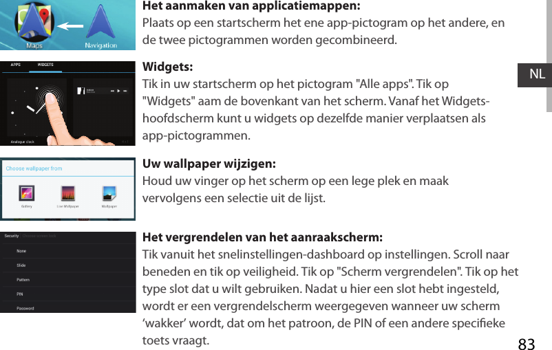 83NLHet aanmaken van applicatiemappen:Plaats op een startscherm het ene app-pictogram op het andere, en de twee pictogrammen worden gecombineerd.Widgets:Tik in uw startscherm op het pictogram &quot;Alle apps&quot;. Tik op &quot;Widgets&quot; aam de bovenkant van het scherm. Vanaf het Widgets-hoofdscherm kunt u widgets op dezelfde manier verplaatsen als app-pictogrammen.Uw wallpaper wijzigen:Houd uw vinger op het scherm op een lege plek en maak vervolgens een selectie uit de lijst.Het vergrendelen van het aanraakscherm:Tik vanuit het snelinstellingen-dashboard op instellingen. Scroll naar beneden en tik op veiligheid. Tik op &quot;Scherm vergrendelen&quot;. Tik op het type slot dat u wilt gebruiken. Nadat u hier een slot hebt ingesteld, wordt er een vergrendelscherm weergegeven wanneer uw scherm ‘wakker’ wordt, dat om het patroon, de PIN of een andere specieke toets vraagt.