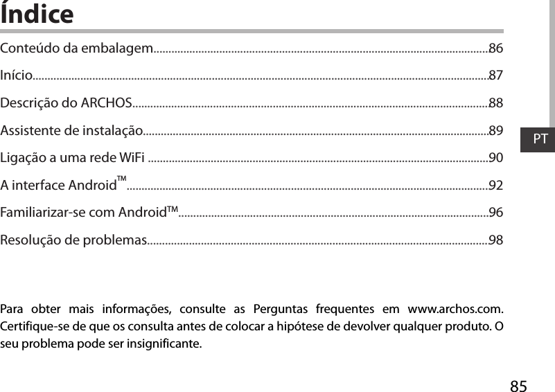 85PTÍndicePara obter mais informações, consulte as Perguntas frequentes em www.archos.com. Certifique-se de que os consulta antes de colocar a hipótese de devolver qualquer produto. O seu problema pode ser insignificante.Conteúdo da embalagem.................................................................................................................Início..........................................................................................................................................................Descrição do ARCHOS........................................................................................................................Assistente de instalação.....................................................................................................................Ligação a uma rede WiFi ...................................................................................................................A interface AndroidTM..........................................................................................................................Familiarizar-se com AndroidTM.........................................................................................................Resolução de problemas...................................................................................................................8687888990929698