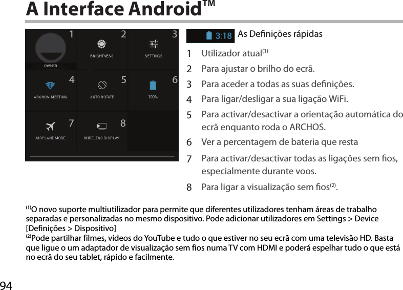 9412345678A Interface AndroidTMAs Denições rápidas1Utilizador atual(1)2Para ajustar o brilho do ecrã.3Para aceder a todas as suas denições.4Para ligar/desligar a sua ligação WiFi.5Para activar/desactivar a orientação automática do ecrã enquanto roda o ARCHOS.6Ver a percentagem de bateria que resta7Para activar/desactivar todas as ligações sem os, especialmente durante voos.8Para ligar a visualização sem os(2).(1)O novo suporte multiutilizador para permite que diferentes utilizadores tenham áreas de trabalho separadas e personalizadas no mesmo dispositivo. Pode adicionar utilizadores em Settings &gt; Device [Definições &gt; Dispositivo](2)Pode partilhar filmes, vídeos do YouTube e tudo o que estiver no seu ecrã com uma televisão HD. Basta que ligue o um adaptador de visualização sem fios numa TV com HDMI e poderá espelhar tudo o que está no ecrã do seu tablet, rápido e facilmente.