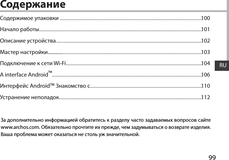 RU99RUСодержаниеЗа дополнительно информацией обратитесь к разделу часто задаваемых вопросов сайте www.archos.com. Обязательно прочтите их прежде, чем задумываться о возврате изделия. Ваша проблема может оказаться не столь уж значительной.Содержимое упаковки ....................................................................................................................Начало работы.....................................................................................................................................Описание устройства.......................................................................................................................Мастер настройки..............................................................................................................................Подключение к сети Wi-Fi...............................................................................................................A interface AndroidTM..........................................................................................................................Интерфейс AndroidTM Знакомство с............................................................................................Устранение неполадок.....................................................................................................................100101102103104106110112