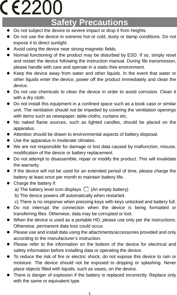  1 Safety Precautions z Do not subject the device to severe impact or drop it from heights. z Do not use the device in extreme hot or cold, dusty or damp conditions. Do not expose it to direct sunlight. z Avoid using the device near strong magnetic fields.   z Normal functioning of the product may be disturbed by ESD. If so, simply reset and restart the device following the instruction manual. During file transmission, please handle with care and operate in a static-free environment. z Keep the device away from water and other liquids. In the event that water or other liquids enter the device, power off the product immediately and clean the device. z Do not use chemicals to clean the device in order to avoid corrosion. Clean it with a dry cloth. z Do not install this equipment in a confined space such as a book case or similar unit. The ventilation should not be impeded by covering the ventilation openings with items such as newspaper, table-cloths, curtains etc.     z No naked flame sources, such as lighted candles, should be placed on the apparatus.   z Attention should be drawn to environmental aspects of battery disposal.     z Use the apparatus in moderate climates.     z We are not responsible for damage or lost data caused by malfunction, misuse, modification of the device or battery replacement. z Do not attempt to disassemble, repair or modify the product. This will invalidate the warranty. z If the device will not be used for an extended period of time, please charge the battery at least once per month to maintain battery life.   z Charge the battery if: a) The battery level icon displays    (An empty battery) b) The device powers off automatically when restarted. c) There is no response when pressing keys with keys unlocked and battery full. z Do not interrupt the connection when the device is being formatted or transferring files. Otherwise, data may be corrupted or lost. z When the device is used as a portable HD, please use only per the instructions. Otherwise, permanent data loss could occur. z Please use and install data using the attachments/accessories provided and only according to the manufacturer’s instruction. z Please refer to the information on the bottom of the device for electrical and safety information before installing data or operating the device. z To reduce the risk of fire or electric shock, do not expose this device to rain or moisture. The device should not be exposed to dripping or splashing. Never place objects filled with liquids, such as vases, on the device. z There is danger of explosion if the battery is replaced incorrectly. Replace only with the same or equivalent type. 