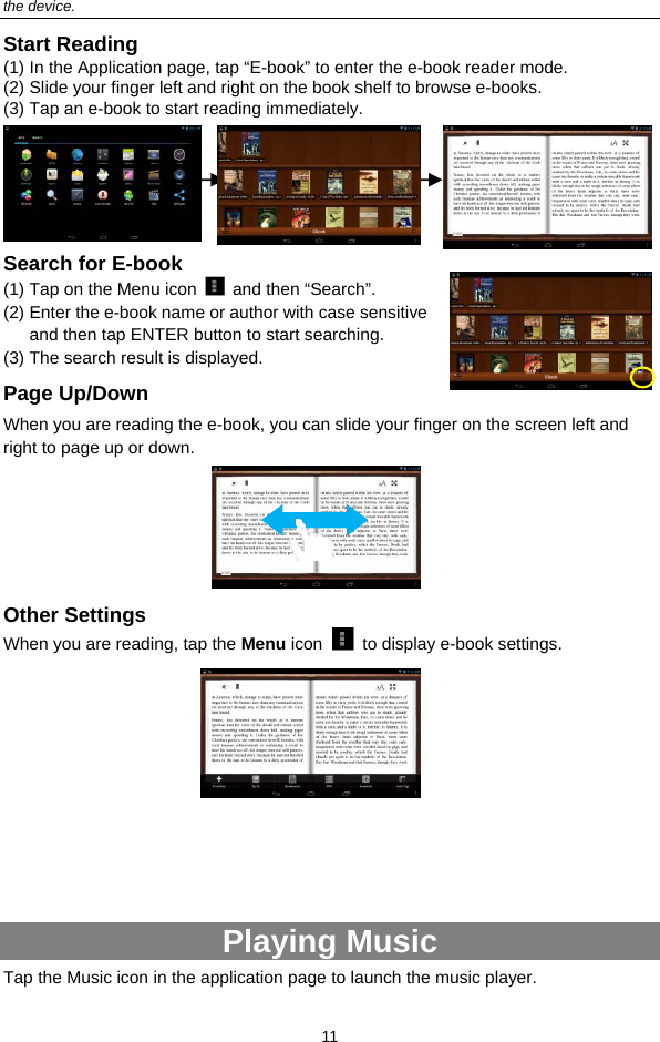  11 the device. Start Reading (1) In the Application page, tap “E-book” to enter the e-book reader mode.   (2) Slide your finger left and right on the book shelf to browse e-books.   (3) Tap an e-book to start reading immediately.                Search for E-book (1) Tap on the Menu icon   and then “Search”. (2) Enter the e-book name or author with case sensitive and then tap ENTER button to start searching. (3) The search result is displayed.   Page Up/Down When you are reading the e-book, you can slide your finger on the screen left and right to page up or down.      Other Settings When you are reading, tap the Menu icon    to display e-book settings.              Playing Music Tap the Music icon in the application page to launch the music player.   