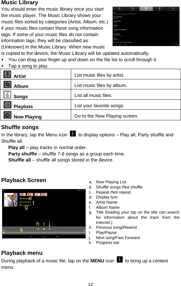  12 Music Library You should enter the music library once you start the music player. The Music Library shows your music files sorted by categories (Artist, Album, etc.) if your music files contain these song information tags. If some of your music files do not contain information tags, they will be classified as (Unknown) in the Music Library. When new music is copied to the device, the Music Library will be updated automatically.   y You can drag your finger up and down on the file list to scroll through it.  y Tap a song to play.    Artist  List music files by artist.  Album  List music files by album.  Songs List all music files.  Playlists  List your favorite songs.    Now Playing  Go to the Now Playing screen. Shuffle songs In the library, tap the Menu icon    to display options – Play all, Party shuffle and Shuffle all.   Play all – play tracks in normal order. Party shuffle – shuffle 7-8 songs as a group each time.   Shuffle all – shuffle all songs stored in the device.    Playback Screen            Playback menu   During playback of a music file, tap on the MENU icon    to bring up a context menu:  a. Now Playing List b.  Shuffle songs /Not shuffle c. Repeat /Not repeat d. Display lyric e. Artist Name f. Album Name g.  Title (holding your tap on the title can search for information about the track from the Internet.) h. Previous song/Rewind i. Play/Pause j.  Next song/Fast Forward k. Progress bar f a  b  c  d e g h i j k 