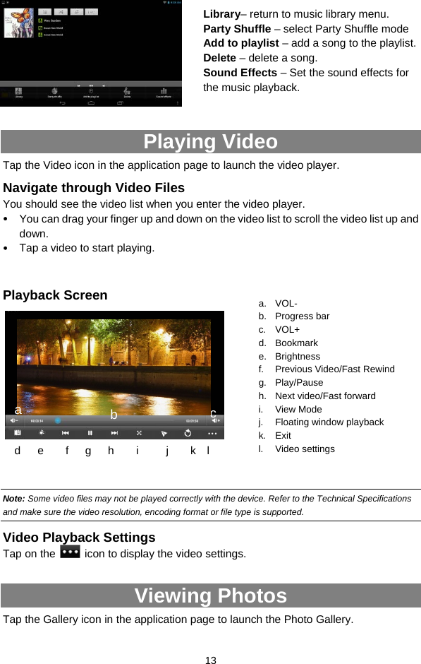  13          Playing Video Tap the Video icon in the application page to launch the video player.   Navigate through Video Files You should see the video list when you enter the video player.   y You can drag your finger up and down on the video list to scroll the video list up and down. y Tap a video to start playing.    Playback Screen          Note: Some video files may not be played correctly with the device. Refer to the Technical Specifications and make sure the video resolution, encoding format or file type is supported.  Video Playback Settings Tap on the    icon to display the video settings.   Viewing Photos Tap the Gallery icon in the application page to launch the Photo Gallery.     a. VOL- b. Progress bar c. VOL+ d. Bookmark e. Brightness f. Previous Video/Fast Rewind g. Play/Pause h. Next video/Fast forward i. View Mode j. Floating window playback k. Exit l. Video settings d    e    f   g   h    i     j    k  l cLibrary– return to music library menu. Party Shuffle – select Party Shuffle mode Add to playlist – add a song to the playlist.   Delete – delete a song. Sound Effects – Set the sound effects for the music playback.   a  b 