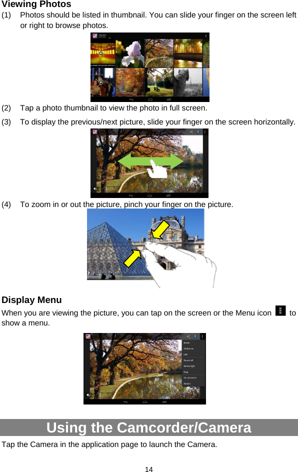  14 Viewing Photos (1)  Photos should be listed in thumbnail. You can slide your finger on the screen left or right to browse photos.        (2)  Tap a photo thumbnail to view the photo in full screen. (3)  To display the previous/next picture, slide your finger on the screen horizontally.      (4)  To zoom in or out the picture, pinch your finger on the picture.       Display Menu When you are viewing the picture, you can tap on the screen or the Menu icon   to show a menu.        Using the Camcorder/Camera Tap the Camera in the application page to launch the Camera.     