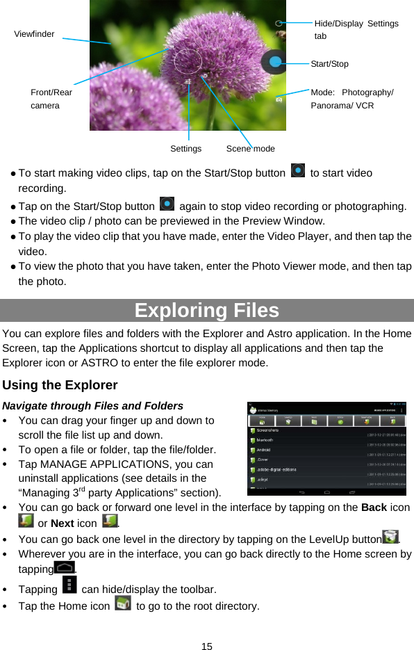  15            z To start making video clips, tap on the Start/Stop button   to start video recording. z Tap on the Start/Stop button    again to stop video recording or photographing. z The video clip / photo can be previewed in the Preview Window.   z To play the video clip that you have made, enter the Video Player, and then tap the video. z To view the photo that you have taken, enter the Photo Viewer mode, and then tap the photo. Exploring Files   You can explore files and folders with the Explorer and Astro application. In the Home Screen, tap the Applications shortcut to display all applications and then tap the Explorer icon or ASTRO to enter the file explorer mode. Using the Explorer Navigate through Files and Folders y You can drag your finger up and down to scroll the file list up and down.  y To open a file or folder, tap the file/folder. y Tap MANAGE APPLICATIONS, you can uninstall applications (see details in the “Managing 3rd party Applications” section). y You can go back or forward one level in the interface by tapping on the Back icon  or Next icon  .  y You can go back one level in the directory by tapping on the LevelUp button . y Wherever you are in the interface, you can go back directly to the Home screen by tapping .  y Tapping    can hide/display the toolbar. y Tap the Home icon    to go to the root directory.   Start/StopViewfinder Mode: Photography/ Panorama/ VCR Settings Scene mode Hide/Display Settings tab Front/Rear camera 