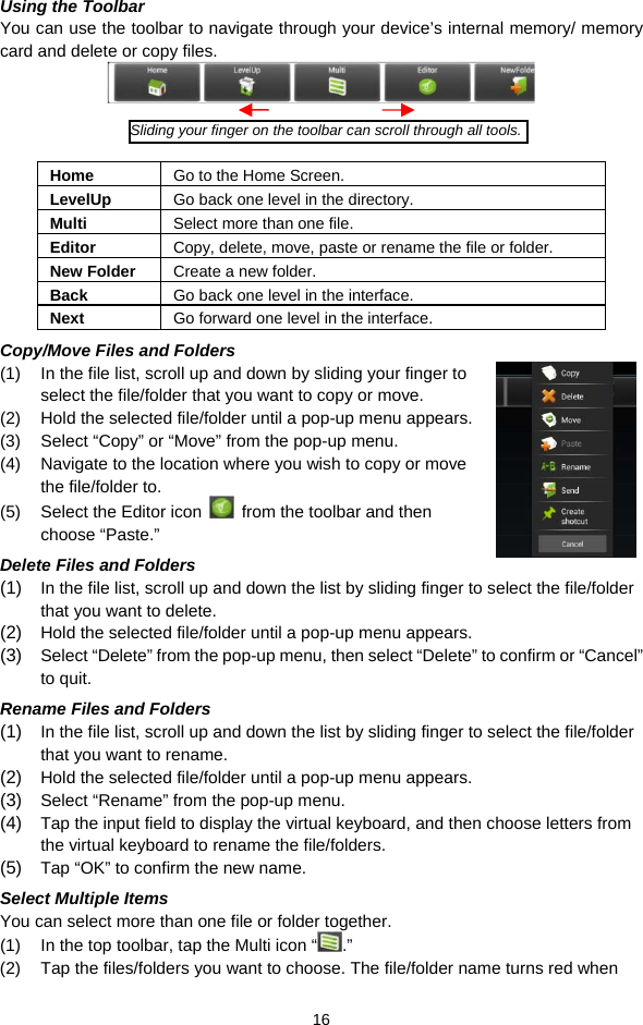  16 Using the Toolbar You can use the toolbar to navigate through your device’s internal memory/ memory card and delete or copy files.      Home  Go to the Home Screen. LevelUp  Go back one level in the directory. Multi  Select more than one file. Editor  Copy, delete, move, paste or rename the file or folder. New Folder  Create a new folder. Back  Go back one level in the interface. Next  Go forward one level in the interface. Copy/Move Files and Folders   (1)  In the file list, scroll up and down by sliding your finger to select the file/folder that you want to copy or move.   (2)  Hold the selected file/folder until a pop-up menu appears. (3)  Select “Copy” or “Move” from the pop-up menu. (4)  Navigate to the location where you wish to copy or move the file/folder to.   (5)  Select the Editor icon    from the toolbar and then choose “Paste.”   Delete Files and Folders (1)  In the file list, scroll up and down the list by sliding finger to select the file/folder that you want to delete.  (2)  Hold the selected file/folder until a pop-up menu appears.  (3)  Select “Delete” from the pop-up menu, then select “Delete” to confirm or “Cancel” to quit.   Rename Files and Folders (1)  In the file list, scroll up and down the list by sliding finger to select the file/folder that you want to rename.  (2)  Hold the selected file/folder until a pop-up menu appears.  (3)  Select “Rename” from the pop-up menu.   (4)  Tap the input field to display the virtual keyboard, and then choose letters from the virtual keyboard to rename the file/folders. (5)  Tap “OK” to confirm the new name. Select Multiple Items You can select more than one file or folder together.   (1)  In the top toolbar, tap the Multi icon “ .” (2)  Tap the files/folders you want to choose. The file/folder name turns red when Sliding your finger on the toolbar can scroll through all tools.