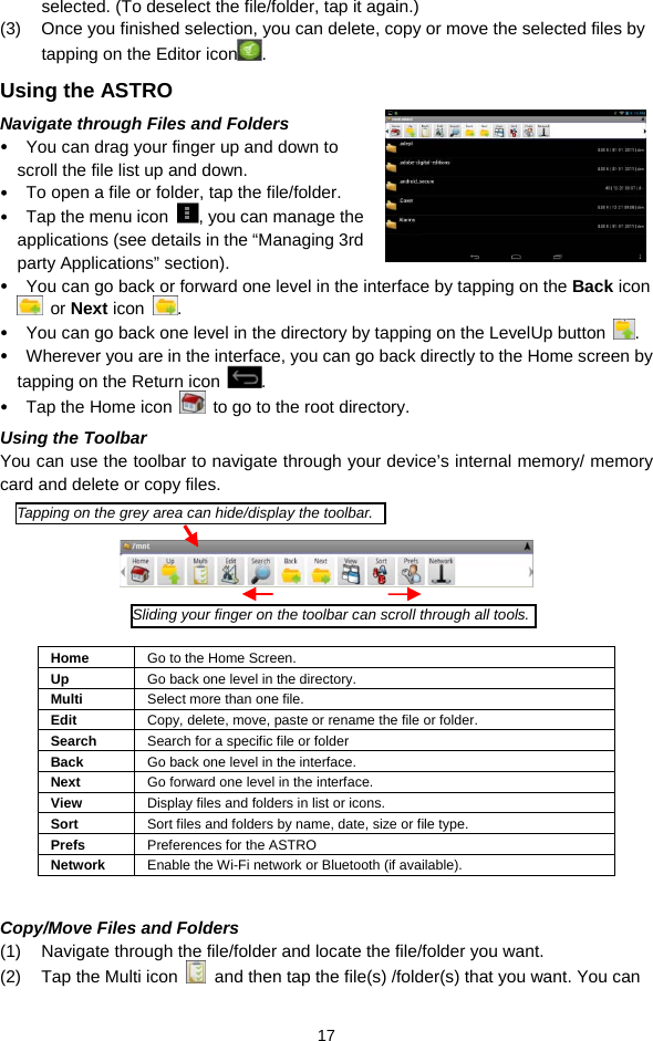  17 selected. (To deselect the file/folder, tap it again.) (3)  Once you finished selection, you can delete, copy or move the selected files by tapping on the Editor icon .  Using the ASTRO Navigate through Files and Folders y You can drag your finger up and down to scroll the file list up and down.  y To open a file or folder, tap the file/folder. y Tap the menu icon  , you can manage the applications (see details in the “Managing 3rd party Applications” section). y You can go back or forward one level in the interface by tapping on the Back icon  or Next icon  .  y You can go back one level in the directory by tapping on the LevelUp button  . y Wherever you are in the interface, you can go back directly to the Home screen by tapping on the Return icon  . y Tap the Home icon    to go to the root directory.  Using the Toolbar You can use the toolbar to navigate through your device’s internal memory/ memory card and delete or copy files.        Home  Go to the Home Screen. Up  Go back one level in the directory. Multi  Select more than one file. Edit  Copy, delete, move, paste or rename the file or folder. Search  Search for a specific file or folder Back  Go back one level in the interface. Next  Go forward one level in the interface. View  Display files and folders in list or icons.   Sort  Sort files and folders by name, date, size or file type.   Prefs  Preferences for the ASTRO Network  Enable the Wi-Fi network or Bluetooth (if available).    Copy/Move Files and Folders   (1)  Navigate through the file/folder and locate the file/folder you want.     (2)  Tap the Multi icon    and then tap the file(s) /folder(s) that you want. You can Tapping on the grey area can hide/display the toolbar.Sliding your finger on the toolbar can scroll through all tools.