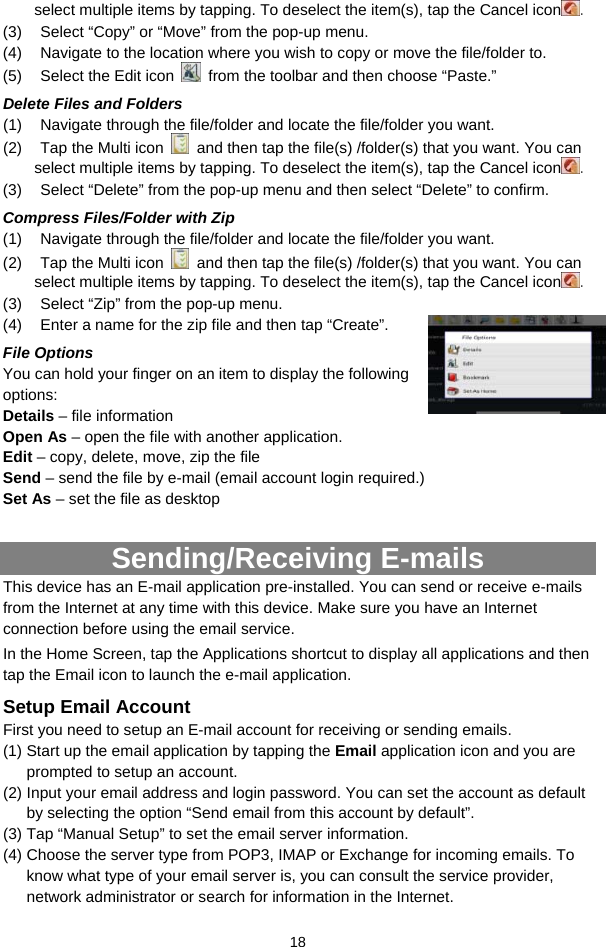  18 select multiple items by tapping. To deselect the item(s), tap the Cancel icon . (3)  Select “Copy” or “Move” from the pop-up menu. (4)  Navigate to the location where you wish to copy or move the file/folder to.   (5)  Select the Edit icon    from the toolbar and then choose “Paste.”   Delete Files and Folders (1)  Navigate through the file/folder and locate the file/folder you want.     (2)  Tap the Multi icon    and then tap the file(s) /folder(s) that you want. You can select multiple items by tapping. To deselect the item(s), tap the Cancel icon . (3)  Select “Delete” from the pop-up menu and then select “Delete” to confirm.   Compress Files/Folder with Zip (1)  Navigate through the file/folder and locate the file/folder you want.     (2)  Tap the Multi icon    and then tap the file(s) /folder(s) that you want. You can select multiple items by tapping. To deselect the item(s), tap the Cancel icon . (3)  Select “Zip” from the pop-up menu. (4)  Enter a name for the zip file and then tap “Create”.   File Options You can hold your finger on an item to display the following options: Details – file information Open As – open the file with another application. Edit – copy, delete, move, zip the file Send – send the file by e-mail (email account login required.) Set As – set the file as desktop  Sending/Receiving E-mails This device has an E-mail application pre-installed. You can send or receive e-mails from the Internet at any time with this device. Make sure you have an Internet connection before using the email service.   In the Home Screen, tap the Applications shortcut to display all applications and then tap the Email icon to launch the e-mail application.   Setup Email Account First you need to setup an E-mail account for receiving or sending emails.  (1) Start up the email application by tapping the Email application icon and you are prompted to setup an account.   (2) Input your email address and login password. You can set the account as default by selecting the option “Send email from this account by default”.   (3) Tap “Manual Setup” to set the email server information.   (4) Choose the server type from POP3, IMAP or Exchange for incoming emails. To know what type of your email server is, you can consult the service provider, network administrator or search for information in the Internet. 