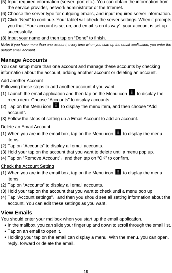  19 (5) Input required information (server, port etc.). You can obtain the information from the service provider, network administrator or the Internet.  (6) Choose the server type for outgoing emails, and input required server information. (7) Click “Next” to continue. Your tablet will check the server settings. When it prompts you that “Your account is set up, and email is on its way”, your account is set up successfully.  (8) Input your name and then tap on “Done” to finish.   Note: If you have more than one account, every time when you start up the email application, you enter the default email account. Manage Accounts You can setup more than one account and manage these accounts by checking information about the account, adding another account or deleting an account.  Add another Account Following these steps to add another account if you want.   (1) Launch the email application and then tap on the Menu icon   to display the menu item. Choose “Accounts” to display accounts.   (2) Tap on the Menu icon    to display the menu item, and then choose “Add account”. (3) Follow the steps of setting up a Email Account to add an account. Delete an Email Account (1) When you are in the email box, tap on the Menu icon   to display the menu items.  (2) Tap on “Accounts” to display all email accounts.  (3) Hold your tap on the account that you want to delete until a menu pop up.  (4) Tap on “Remove Account”，and then tap on “OK” to confirm. Check the Account Setting (1) When you are in the email box, tap on the Menu icon   to display the menu items.  (2) Tap on “Accounts” to display all email accounts.  (3) Hold your tap on the account that you want to check until a menu pop up.  (4) Tap “Account settings”，and then you should see all setting information about the account. You can edit these settings as you want.  View Emails You should enter your mailbox when you start up the email application.  y In the mailbox, you can slide your finger up and down to scroll through the email list.   y Tap on an email to open it.  y Holding your tap on the email can display a menu. With the menu, you can open, reply, forward or delete the email.   