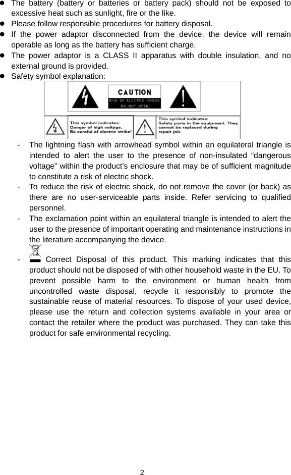  2 z The battery (battery or batteries or battery pack) should not be exposed to excessive heat such as sunlight, fire or the like. z Please follow responsible procedures for battery disposal. z If the power adaptor disconnected from the device, the device will remain operable as long as the battery has sufficient charge. z The power adaptor is a CLASS II apparatus with double insulation, and no external ground is provided.     z Safety symbol explanation:    -  The lightning flash with arrowhead symbol within an equilateral triangle is intended to alert the user to the presence of non-insulated “dangerous voltage” within the product’s enclosure that may be of sufficient magnitude to constitute a risk of electric shock.     -  To reduce the risk of electric shock, do not remove the cover (or back) as there are no user-serviceable parts inside. Refer servicing to qualified personnel.  -  The exclamation point within an equilateral triangle is intended to alert the user to the presence of important operating and maintenance instructions in the literature accompanying the device.   -   Correct Disposal of this product. This marking indicates that this product should not be disposed of with other household waste in the EU. To prevent possible harm to the environment or human health from uncontrolled waste disposal, recycle it responsibly to promote the sustainable reuse of material resources. To dispose of your used device, please use the return and collection systems available in your area or contact the retailer where the product was purchased. They can take this product for safe environmental recycling.          