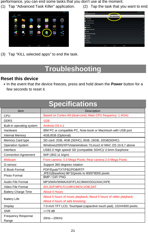  21 performance, you can end some tasks that you don’t use at the moment.   (1)  Tap “Advanced Task Killer” application.       (2)  Tap the task that you want to end.       (3)  Tap “KILL selected apps” to end the task.  Troubleshooting Reset this device y In the event that the device freezes, press and hold down the Power button for a few seconds to reset it.  Specifications Item  Description CPU  Based on Cortex-A9 (dual-core); Main CPU frequency: 1.4GHz DDR3  1GB Built-in operating system  Android OS 4.2   Hardware  IBM PC or compatible PC, Note-book or Macintosh with USB port Internal Memory  4GB,8GB (Optional) Memory Card type  SD card: 2GB, 4GB (SDHC), 8GB, 16GB, 32GB(SDHC) Operation System  Windows2000/XP/Vista/windows 7/Linux2.4/ MAC OS 10.6.7 above Interface  USB2.0 High speed/ SD (compatible SDHC)/ 3.5mm Earphone Connection Agreement  WiFi (802.11 b/g/n) Webcam   Front camera: 0.3 Mega Pixels; Rear camera 2.0 Mega Pixels G-sensor  Support 360 degrees rotation E-Book Format  PDF/Epub/TXT/FB2/PDB/RTF JPEG(Baseline):96*32pixels to 8000*8000 pixels Photo Format  BMP / GIF/ PNG Audio File Format  MP3/WAV/WMA/ASF/FLAC/M4A/OGG/AAC/APE Video File Format  AVI,3GP,MP4,FLV,MKV,MOV,VOB,DAT Battery Charge Time  About 4 Hours Battery Life  About 5 hours of music playback; About 5 hours of video playback;   About 4 hours of web browsing. Display  7.0-inch TFT LCD, Touchpad (capacitive touch pad), 1024X600 pixels. SNR &gt;=79 dB Frequency Response Range  20Hz—20KHz 