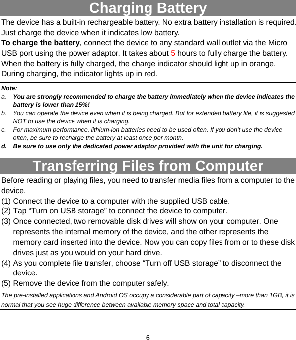  6               Charging Battery The device has a built-in rechargeable battery. No extra battery installation is required. Just charge the device when it indicates low battery.   To charge the battery, connect the device to any standard wall outlet via the Micro USB port using the power adaptor. It takes about 5 hours to fully charge the battery. When the battery is fully charged, the charge indicator should light up in orange. During charging, the indicator lights up in red.   Note: a.  You are strongly recommended to charge the battery immediately when the device indicates the battery is lower than 15%! b.  You can operate the device even when it is being charged. But for extended battery life, it is suggested NOT to use the device when it is charging.   c.  For maximum performance, lithium-ion batteries need to be used often. If you don’t use the device often, be sure to recharge the battery at least once per month. d.  Be sure to use only the dedicated power adaptor provided with the unit for charging. Transferring Files from Computer Before reading or playing files, you need to transfer media files from a computer to the device. (1) Connect the device to a computer with the supplied USB cable.   (2) Tap “Turn on USB storage” to connect the device to computer. (3) Once connected, two removable disk drives will show on your computer. One represents the internal memory of the device, and the other represents the memory card inserted into the device. Now you can copy files from or to these disk drives just as you would on your hard drive.   (4) As you complete file transfer, choose “Turn off USB storage” to disconnect the device. (5) Remove the device from the computer safely.   The pre-installed applications and Android OS occupy a considerable part of capacity –more than 1GB, it is normal that you see huge difference between available memory space and total capacity. 