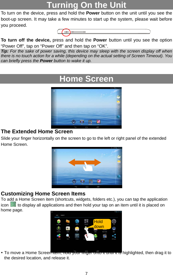  7 Turning On the Unit To turn on the device, press and hold the Power button on the unit until you see the boot-up screen. It may take a few minutes to start up the system, please wait before you proceed.    To turn off the device, press and hold the Power  button until you see the option “Power Off”, tap on “Power Off” and then tap on “OK”.   Tip: For the sake of power saving, this device may sleep with the screen display off when there is no touch action for a while (depending on the actual setting of Screen Timeout). You can briefly press the Power button to wake it up.  Home Screen      The Extended Home Screen Slide your finger horizontally on the screen to go to the left or right panel of the extended Home Screen.         Customizing Home Screen Items To add a Home Screen item (shortcuts, widgets, folders etc.), you can tap the application icon    to display all applications and then hold your tap on an item until it is placed on home page.       y To move a Home Screen item, hold your finger onto it until it is highlighted, then drag it to the desired location, and release it. Hold down