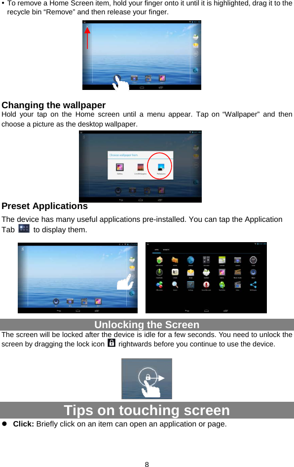  8 y To remove a Home Screen item, hold your finger onto it until it is highlighted, drag it to the recycle bin “Remove” and then release your finger.        Changing the wallpaper Hold your tap on the Home screen until a menu appear. Tap on “Wallpaper” and then choose a picture as the desktop wallpaper.       Preset Applications The device has many useful applications pre-installed. You can tap the Application Tab    to display them.           Unlocking the Screen The screen will be locked after the device is idle for a few seconds. You need to unlock the screen by dragging the lock icon    rightwards before you continue to use the device.        Tips on touching screen z Click: Briefly click on an item can open an application or page.  