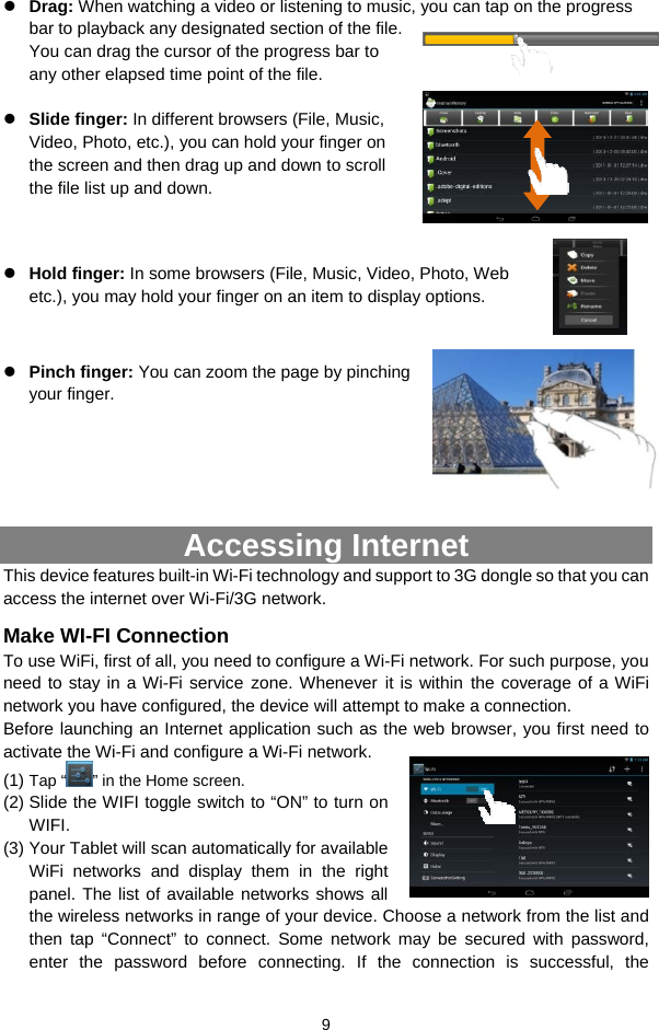  9 z Drag: When watching a video or listening to music, you can tap on the progress bar to playback any designated section of the file. You can drag the cursor of the progress bar to any other elapsed time point of the file.    z Slide finger: In different browsers (File, Music, Video, Photo, etc.), you can hold your finger on the screen and then drag up and down to scroll the file list up and down.       z Hold finger: In some browsers (File, Music, Video, Photo, Web etc.), you may hold your finger on an item to display options.       z Pinch finger: You can zoom the page by pinching your finger.      Accessing Internet This device features built-in Wi-Fi technology and support to 3G dongle so that you can access the internet over Wi-Fi/3G network.   Make WI-FI Connection To use WiFi, first of all, you need to configure a Wi-Fi network. For such purpose, you need to stay in a Wi-Fi service zone. Whenever it is within the coverage of a WiFi network you have configured, the device will attempt to make a connection. Before launching an Internet application such as the web browser, you first need to activate the Wi-Fi and configure a Wi-Fi network. (1) Tap “ ” in the Home screen.  (2) Slide the WIFI toggle switch to “ON” to turn on WIFI. (3) Your Tablet will scan automatically for available WiFi networks and display them in the right panel. The list of available networks shows all the wireless networks in range of your device. Choose a network from the list and then tap “Connect” to connect. Some network may be secured with password, enter the password before connecting. If the connection is successful, the 