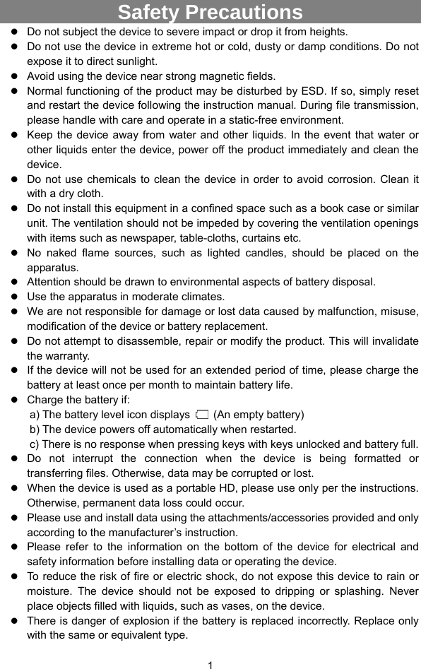  1 Safety Precautions  Do not subject the device to severe impact or drop it from heights.  Do not use the device in extreme hot or cold, dusty or damp conditions. Do not expose it to direct sunlight.  Avoid using the device near strong magnetic fields.    Normal functioning of the product may be disturbed by ESD. If so, simply reset and restart the device following the instruction manual. During file transmission, please handle with care and operate in a static-free environment.  Keep the device away from water and other liquids. In the event that water or other liquids enter the device, power off the product immediately and clean the device.  Do not use chemicals to clean the device in order to avoid corrosion. Clean it with a dry cloth.  Do not install this equipment in a confined space such as a book case or similar unit. The ventilation should not be impeded by covering the ventilation openings with items such as newspaper, table-cloths, curtains etc.      No naked flame sources, such as lighted candles, should be placed on the apparatus.    Attention should be drawn to environmental aspects of battery disposal.      Use the apparatus in moderate climates.      We are not responsible for damage or lost data caused by malfunction, misuse, modification of the device or battery replacement.  Do not attempt to disassemble, repair or modify the product. This will invalidate the warranty.  If the device will not be used for an extended period of time, please charge the battery at least once per month to maintain battery life.    Charge the battery if: a) The battery level icon displays    (An empty battery) b) The device powers off automatically when restarted. c) There is no response when pressing keys with keys unlocked and battery full.  Do not interrupt the connection when the device is being formatted or transferring files. Otherwise, data may be corrupted or lost.  When the device is used as a portable HD, please use only per the instructions. Otherwise, permanent data loss could occur.  Please use and install data using the attachments/accessories provided and only according to the manufacturer’s instruction.  Please refer to the information on the bottom of the device for electrical and safety information before installing data or operating the device.  To reduce the risk of fire or electric shock, do not expose this device to rain or moisture. The device should not be exposed to dripping or splashing. Never place objects filled with liquids, such as vases, on the device.  There is danger of explosion if the battery is replaced incorrectly. Replace only with the same or equivalent type. 