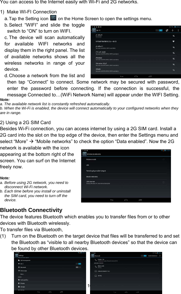  10 You can access to the Internet easily with Wi-Fi and 2G networks.   1)  Make WI-FI Connection  a. Tap the Setting icon    on the Home Screen to open the settings menu.   b. Select “WIFI” and slide the toggle switch to “ON” to turn on WIFI.   c. The device will scan automatically for available WIFI networks and display them in the right panel. The list of available networks shows all the wireless networks in range of your device.  d. Choose a network from the list and then tap “Connect” to connect. Some network may be secured with password, enter the password before connecting. If the connection is successful, the message Connected to…(WiFi Network Name) will appear under the WIFI Setting.     Note:  a. The available network list is constantly refreshed automatically.   b. When the Wi-Fi is enabled, the device will connect automatically to your configured networks when they are in range.   2) Using a 2G SIM Card   Besides Wi-Fi connection, you can access internet by using a 2G SIM card. Install a 2G card into the slot on the top edge of the device, then enter the Settings menu and select “More”  “Mobile networks” to check the option “Data enabled”. Now the 2G network is available with the icon appearing at the bottom right of the screen. You can surf on the Internet freely now.      Note:  a. Before using 2G network, you need to disconnect Wi-Fi network.   b. Each time before you install or uninstall the SIM card, you need to turn off the device.   Bluetooth Connectivity The device features Bluetooth which enables you to transfer files from or to other devices with Bluetooth wirelessly.   To transfer files via Bluetooth,   (1)  Turn on the Bluetooth on the target device that files will be transferred to and set the Bluetooth as “visible to all nearby Bluetooth devices” so that the device can be found by other Bluetooth devices.   