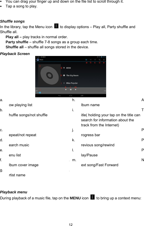  12  You can drag your finger up and down on the file list to scroll through it.    Tap a song to play.  Shuffle songs In the library, tap the Menu icon    to display options – Play all, Party shuffle and Shuffle all.   Play all – play tracks in normal order. Party shuffle – shuffle 7-8 songs as a group each time.   Shuffle all – shuffle all songs stored in the device. Playback Screen  a. ow playing list h. Album name   b. huffle songs/not shuffle i. Title( holding your tap on the title can search for information about the track from the Internet) c. epeat/not repeat j. Progress bar d. earch music   k. Previous song/rewind e. enu list   l. Play/Pause f. Album cover image   m. Next song/Fast Forward   g. Artist name      Playback menu   During playback of a music file, tap on the MENU icon    to bring up a context menu:   