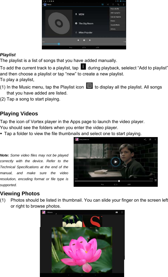  13  Playlist The playlist is a list of songs that you have added manually.   To add the current track to a playlist, tap    during playback, selelect “Add to playlist” and then choose a playlist or tap “new” to create a new playlist.   To play a playlist,   (1) In the Music menu, tap the Playlist icon    to display all the playlist. All songs that you have added are listed.   (2) Tap a song to start playing.    Playing Videos Tap the icon of Vortex player in the Apps page to launch the video player.   You should see the folders when you enter the video player.    Tap a folder to view the file thumbnails and select one to start playing.    Note: Some video files may not be played correctly with the device. Refer to the Technical Specifications at the end of the manual, and make sure the video resolution, encoding format or file type is supported.  Viewing Photos (1)  Photos should be listed in thumbnail. You can slide your finger on the screen left or right to browse photos.     