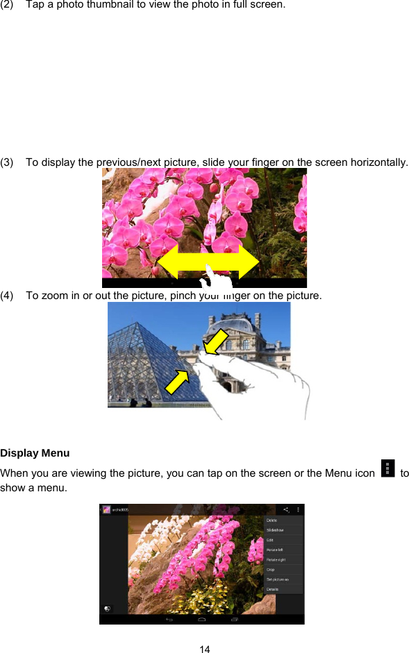  14 (2)  Tap a photo thumbnail to view the photo in full screen.         (3)  To display the previous/next picture, slide your finger on the screen horizontally.  (4)  To zoom in or out the picture, pinch your finger on the picture.        Display Menu When you are viewing the picture, you can tap on the screen or the Menu icon   to show a menu.        