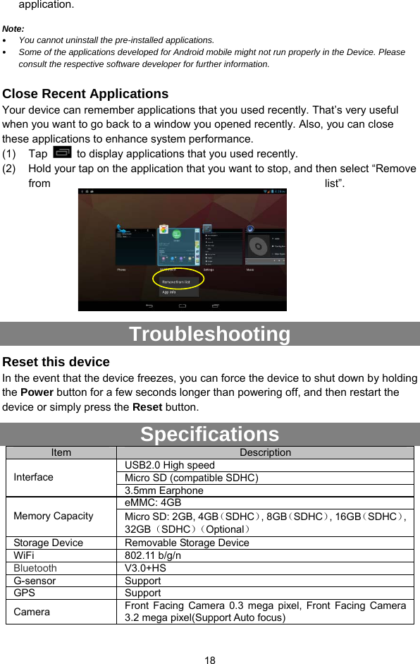  18 application.   Note:   You cannot uninstall the pre-installed applications.  Some of the applications developed for Android mobile might not run properly in the Device. Please consult the respective software developer for further information.  Close Recent Applications Your device can remember applications that you used recently. That’s very useful when you want to go back to a window you opened recently. Also, you can close these applications to enhance system performance.   (1) Tap    to display applications that you used recently.   (2)  Hold your tap on the application that you want to stop, and then select “Remove from list”.  Troubleshooting Reset this device In the event that the device freezes, you can force the device to shut down by holding the Power button for a few seconds longer than powering off, and then restart the device or simply press the Reset button.  Specifications Item  Description USB2.0 High speed Micro SD (compatible SDHC) Interface 3.5mm Earphone eMMC: 4GB Memory Capacity  Micro SD: 2GB, 4GB（SDHC）, 8GB（SDHC）, 16GB（SDHC）, 32GB（SDHC）（Optional） Storage Device  Removable Storage Device WiFi 802.11 b/g/n Bluetooth V3.0+HS G-sensor Support GPS Support Camera  Front Facing Camera 0.3 mega pixel, Front Facing Camera 3.2 mega pixel(Support Auto focus)   