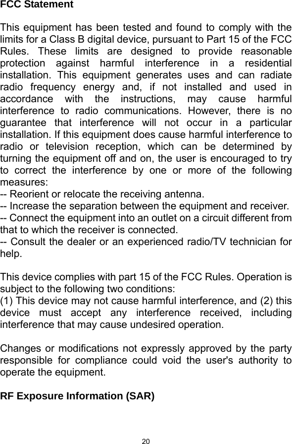  20   FCC Statement  This equipment has been tested and found to comply with the limits for a Class B digital device, pursuant to Part 15 of the FCC Rules. These limits are designed to provide reasonable protection against harmful interference in a residential installation. This equipment generates uses and can radiate radio frequency energy and, if not installed and used in accordance with the instructions, may cause harmful interference to radio communications. However, there is no guarantee that interference will not occur in a particular installation. If this equipment does cause harmful interference to radio or television reception, which can be determined by turning the equipment off and on, the user is encouraged to try to correct the interference by one or more of the following measures: -- Reorient or relocate the receiving antenna.     -- Increase the separation between the equipment and receiver.       -- Connect the equipment into an outlet on a circuit different from that to which the receiver is connected.     -- Consult the dealer or an experienced radio/TV technician for help.  This device complies with part 15 of the FCC Rules. Operation is subject to the following two conditions: (1) This device may not cause harmful interference, and (2) this device must accept any interference received, including interference that may cause undesired operation.  Changes or modifications not expressly approved by the party responsible for compliance could void the user&apos;s authority to operate the equipment.  RF Exposure Information (SAR)  