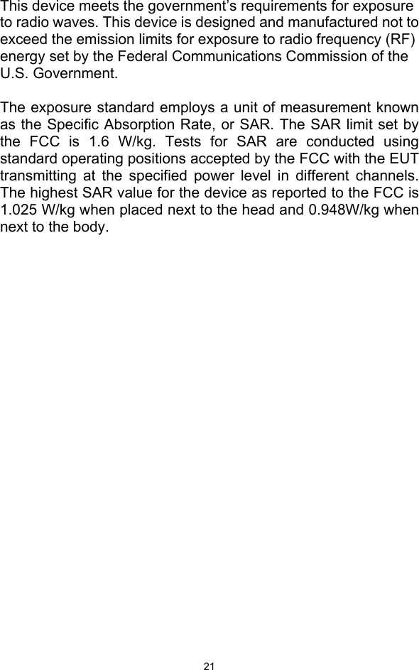  21 This device meets the government’s requirements for exposure to radio waves. This device is designed and manufactured not to exceed the emission limits for exposure to radio frequency (RF) energy set by the Federal Communications Commission of the U.S. Government.  The exposure standard employs a unit of measurement known as the Specific Absorption Rate, or SAR. The SAR limit set by the FCC is 1.6 W/kg. Tests for SAR are conducted using standard operating positions accepted by the FCC with the EUT transmitting at the specified power level in different channels. The highest SAR value for the device as reported to the FCC is 1.025 W/kg when placed next to the head and 0.948W/kg when next to the body. 