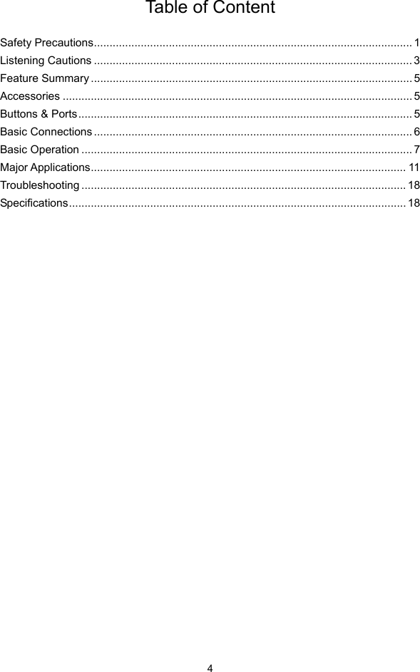  4 Table of Content  Safety Precautions...................................................................................................... 1Listening Cautions ...................................................................................................... 3Feature Summary ....................................................................................................... 5Accessories ................................................................................................................ 5Buttons &amp; Ports........................................................................................................... 5Basic Connections ...................................................................................................... 6Basic Operation .......................................................................................................... 7Major Applications..................................................................................................... 11Troubleshooting ........................................................................................................ 18Specifications............................................................................................................ 18                            