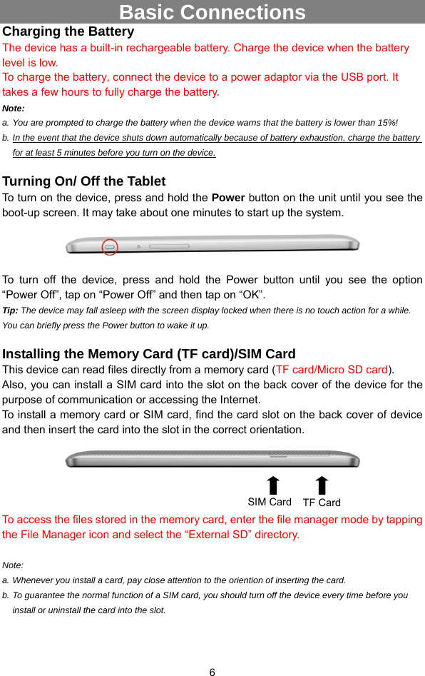  6 Basic Connections Charging the Battery The device has a built-in rechargeable battery. Charge the device when the battery level is low.   To charge the battery, connect the device to a power adaptor via the USB port. It takes a few hours to fully charge the battery.   Note:   a. You are prompted to charge the battery when the device warns that the battery is lower than 15%! b. In the event that the device shuts down automatically because of battery exhaustion, charge the battery for at least 5 minutes before you turn on the device.  Turning On/ Off the Tablet To turn on the device, press and hold the Power button on the unit until you see the boot-up screen. It may take about one minutes to start up the system.    To turn off the device, press and hold the Power button until you see the option “Power Off”, tap on “Power Off” and then tap on “OK”.   Tip: The device may fall asleep with the screen display locked when there is no touch action for a while. You can briefly press the Power button to wake it up.  Installing the Memory Card (TF card)/SIM Card This device can read files directly from a memory card (TF card/Micro SD card).  Also, you can install a SIM card into the slot on the back cover of the device for the purpose of communication or accessing the Internet. To install a memory card or SIM card, find the card slot on the back cover of device and then insert the card into the slot in the correct orientation.        To access the files stored in the memory card, enter the file manager mode by tapping the File Manager icon and select the “External SD” directory.    Note:  a. Whenever you install a card, pay close attention to the oriention of inserting the card. b. To guarantee the normal function of a SIM card, you should turn off the device every time before you install or uninstall the card into the slot.   SIM Card TF Card