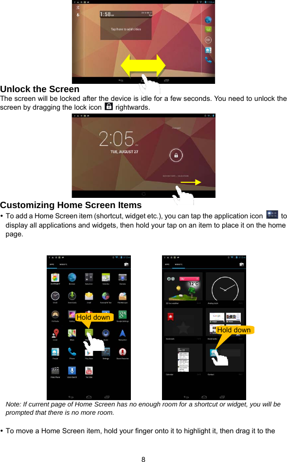  8  Unlock the Screen The screen will be locked after the device is idle for a few seconds. You need to unlock the screen by dragging the lock icon   rightwards.   Customizing Home Screen Items   To add a Home Screen item (shortcut, widget etc.), you can tap the application icon   to display all applications and widgets, then hold your tap on an item to place it on the home page.              Note: If current page of Home Screen has no enough room for a shortcut or widget, you will be prompted that there is no more room.     To move a Home Screen item, hold your finger onto it to highlight it, then drag it to the Hold downHold down