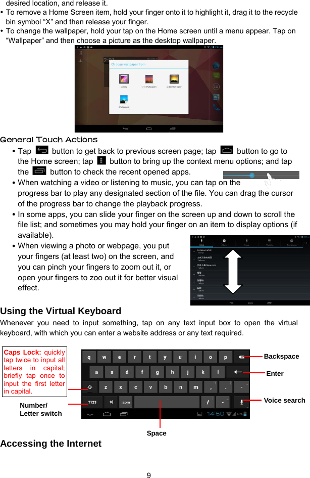  9 desired location, and release it.  To remove a Home Screen item, hold your finger onto it to highlight it, drag it to the recycle bin symbol “X” and then release your finger.  To change the wallpaper, hold your tap on the Home screen until a menu appear. Tap on “Wallpaper” and then choose a picture as the desktop wallpaper.    General Touch Actions    Tap    button to get back to previous screen page; tap    button to go to the Home screen; tap    button to bring up the context menu options; and tap the    button to check the recent opened apps.    When watching a video or listening to music, you can tap on the progress bar to play any designated section of the file. You can drag the cursor of the progress bar to change the playback progress.    In some apps, you can slide your finger on the screen up and down to scroll the file list; and sometimes you may hold your finger on an item to display options (if available).   When viewing a photo or webpage, you put your fingers (at least two) on the screen, and you can pinch your fingers to zoom out it, or open your fingers to zoo out it for better visual effect.    Using the Virtual Keyboard Whenever you need to input something, tap on any text input box to open the virtual keyboard, with which you can enter a website address or any text required.                   Accessing the Internet Backspace Enter Voice search Space Number/ Letter switch Caps Lock: quickly tap twice to input all letters in capital; briefly tap once to input the first letter in capital. 