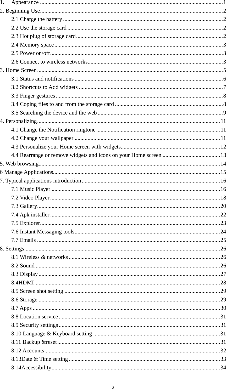 2 1.Appearance ............................................................................................................................... 12. Beginning Use ............................................................................................................................... 22.1 Charge the battery ............................................................................................................... 22.2 Use the storage card ............................................................................................................ 22.3 Hot plug of storage card ...................................................................................................... 22.4 Memory space ..................................................................................................................... 32.5 Power on/off ........................................................................................................................ 32.6 Connect to wireless networks .............................................................................................. 3 3. Home Screen ................................................................................................................................. 53.1 Status and notifications ....................................................................................................... 63.2 Shortcuts to Add widgets .................................................................................................... 73.3 Finger gestures .................................................................................................................... 83.4 Coping files to and from the storage card ........................................................................... 83.5 Searching the device and the web ....................................................................................... 94. Personalizing ............................................................................................................................... 114.1 Change the Notification ringtone ...................................................................................... 114.2 Change your wallpaper ..................................................................................................... 114.3 Personalize your Home screen with widgets ..................................................................... 124.4 Rearrange or remove widgets and icons on your Home screen ........................................ 135. Web browsing .............................................................................................................................. 146 Manage Applications .................................................................................................................... 157. Typical applications introduction ................................................................................................ 167.1 Music Player ..................................................................................................................... 167.2 Video Player ...................................................................................................................... 187.3 Gallery ............................................................................................................................... 207.4 Apk installer ...................................................................................................................... 227.5 Explorer ............................................................................................................................. 237.6 Instant Messaging tools ..................................................................................................... 247.7 Emails ............................................................................................................................... 258. Settings ........................................................................................................................................ 268.1 Wireless &amp; networks ......................................................................................................... 268.2 Sound ................................................................................................................................ 268.3 Display .............................................................................................................................. 278.4HDMI ................................................................................................................................. 288.5 Screen shot setting ............................................................................................................ 298.6 Storage .............................................................................................................................. 298.7 Apps .................................................................................................................................. 308.8 Location service ................................................................................................................ 318.9 Security settings ................................................................................................................ 318.10 Language &amp; Keyboard setting ........................................................................................ 318.11 Backup &amp;reset ................................................................................................................. 318.12 Accounts .......................................................................................................................... 328.13Date &amp; Time setting ......................................................................................................... 338.14Accessibility ..................................................................................................................... 34