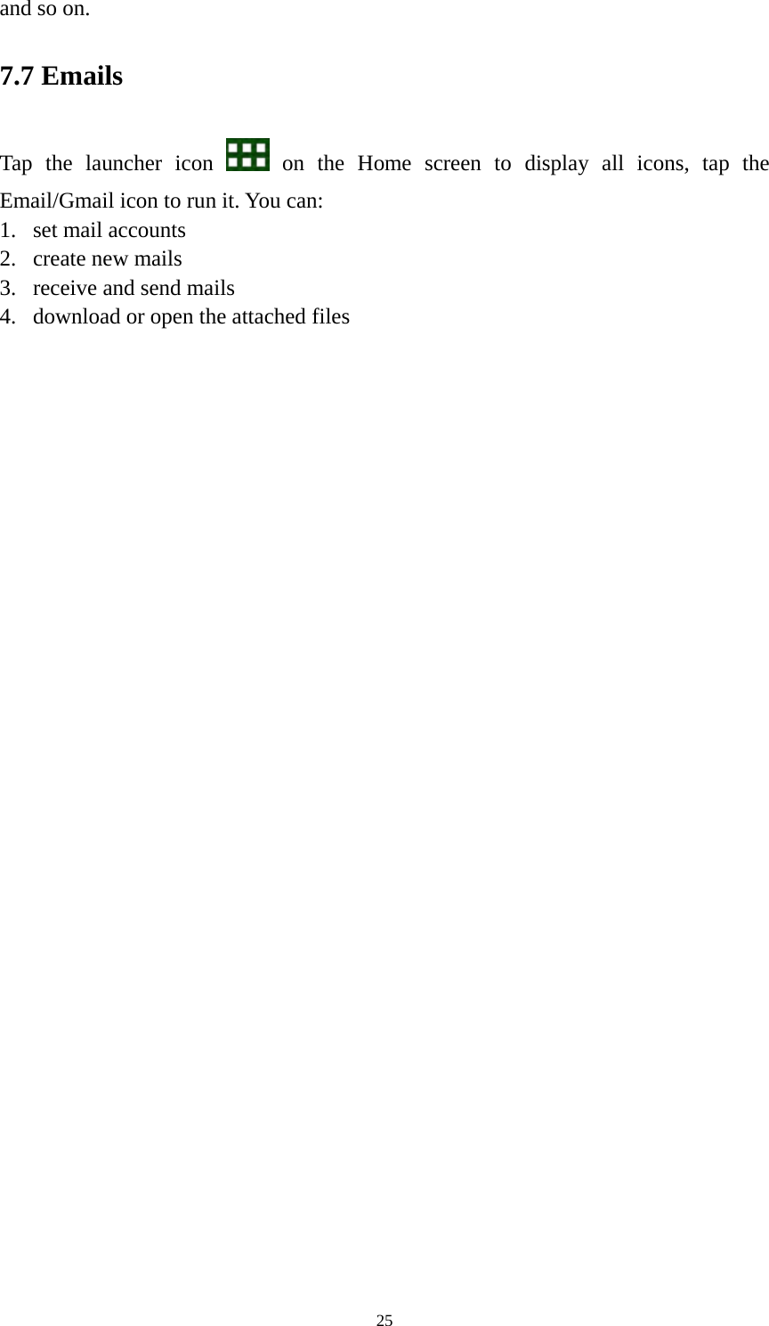 25 and so on.   7.7 Emails Tap the launcher icon   on the Home screen to display all icons, tap the Email/Gmail icon to run it. You can:   1. set mail accounts 2. create new mails 3. receive and send mails   4. download or open the attached files    