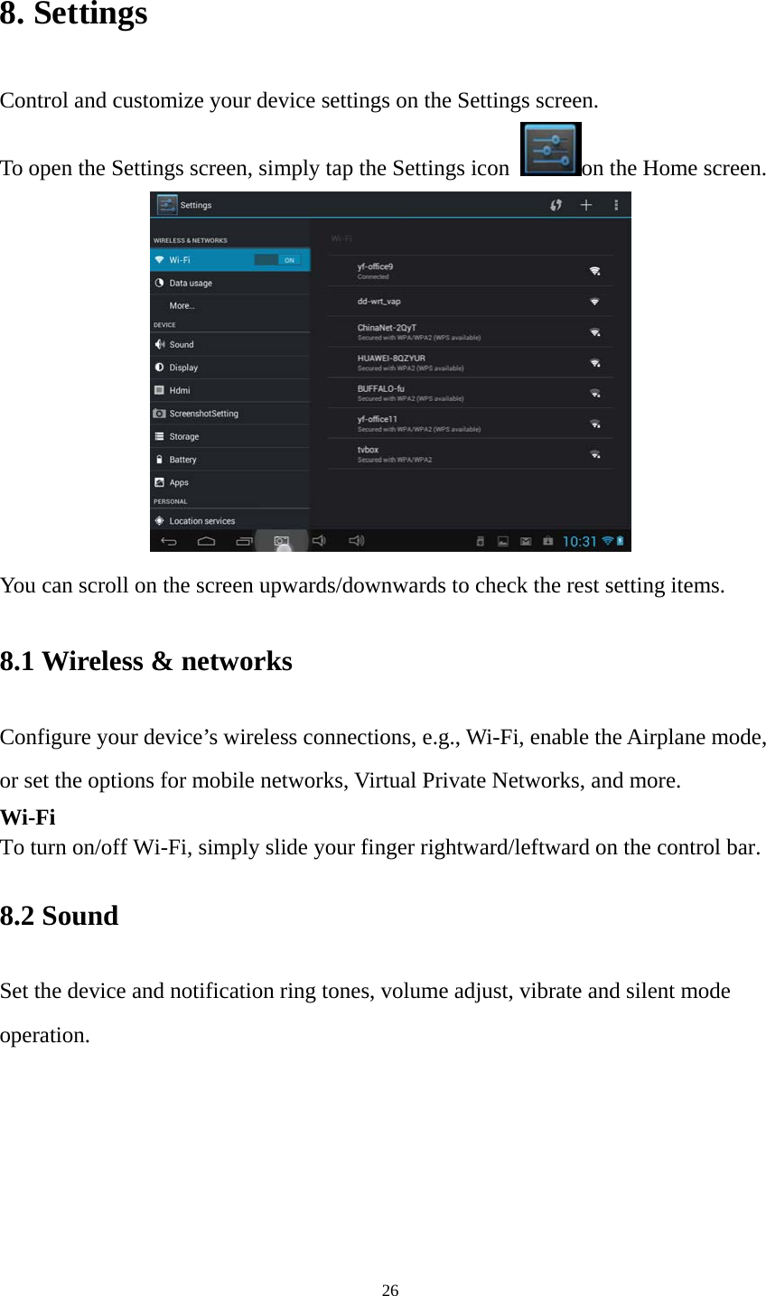 26 8. Settings Control and customize your device settings on the Settings screen. To open the Settings screen, simply tap the Settings icon  on the Home screen.  You can scroll on the screen upwards/downwards to check the rest setting items.   8.1 Wireless &amp; networks   Configure your device’s wireless connections, e.g., Wi-Fi, enable the Airplane mode, or set the options for mobile networks, Virtual Private Networks, and more. Wi-Fi To turn on/off Wi-Fi, simply slide your finger rightward/leftward on the control bar.   8.2 Sound   Set the device and notification ring tones, volume adjust, vibrate and silent mode operation. 