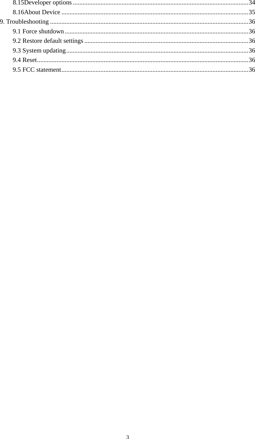 3 8.15Developer options ............................................................................................................ 348.16About Device ................................................................................................................... 359. Troubleshooting .......................................................................................................................... 369.1 Force shutdown ................................................................................................................. 369.2 Restore default settings ..................................................................................................... 369.3 System updating ................................................................................................................ 369.4 Reset .................................................................................................................................. 36 9.5 FCC statement ................................................................................................................... 36   