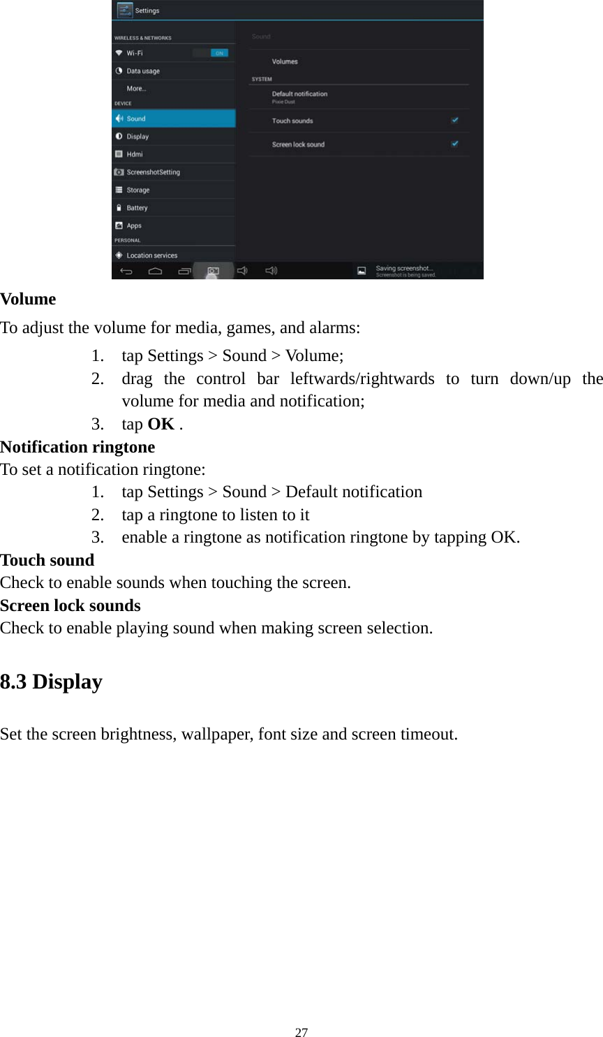 27  Volume  To adjust the volume for media, games, and alarms:   1. tap Settings &gt; Sound &gt; Volume; 2. drag the control bar leftwards/rightwards to turn down/up the volume for media and notification; 3. tap OK . Notification ringtone   To set a notification ringtone:   1. tap Settings &gt; Sound &gt; Default notification   2. tap a ringtone to listen to it 3. enable a ringtone as notification ringtone by tapping OK.   Touch sound Check to enable sounds when touching the screen. Screen lock sounds Check to enable playing sound when making screen selection.   8.3 Display   Set the screen brightness, wallpaper, font size and screen timeout. 