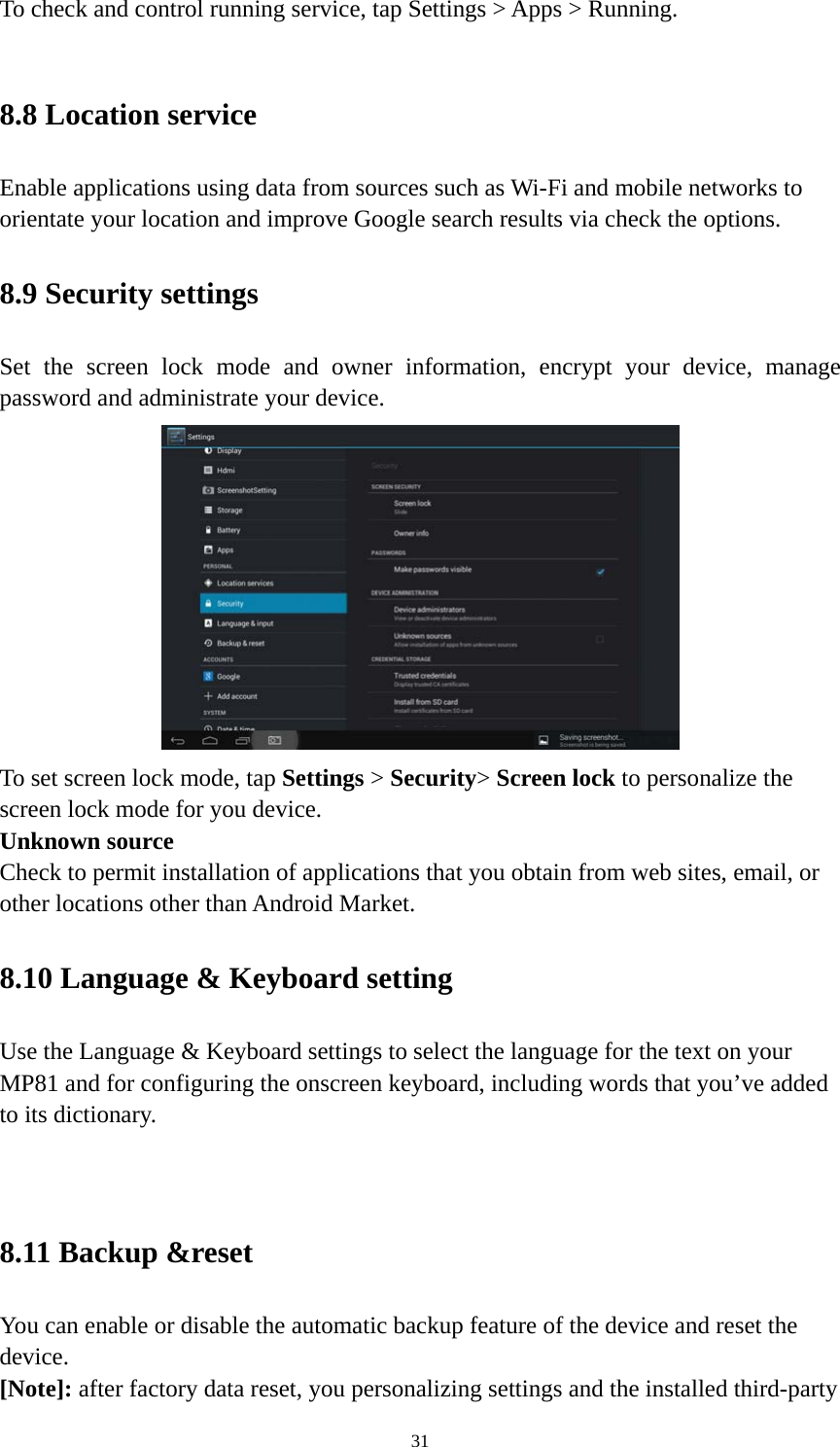 31 To check and control running service, tap Settings &gt; Apps &gt; Running.    8.8 Location service   Enable applications using data from sources such as Wi-Fi and mobile networks to orientate your location and improve Google search results via check the options. 8.9 Security settings Set the screen lock mode and owner information, encrypt your device, manage password and administrate your device.    To set screen lock mode, tap Settings &gt; Security&gt; Screen lock to personalize the screen lock mode for you device. Unknown source   Check to permit installation of applications that you obtain from web sites, email, or other locations other than Android Market.   8.10 Language &amp; Keyboard setting Use the Language &amp; Keyboard settings to select the language for the text on your MP81 and for configuring the onscreen keyboard, including words that you’ve added to its dictionary.   8.11 Backup &amp;reset You can enable or disable the automatic backup feature of the device and reset the device. [Note]: after factory data reset, you personalizing settings and the installed third-party 