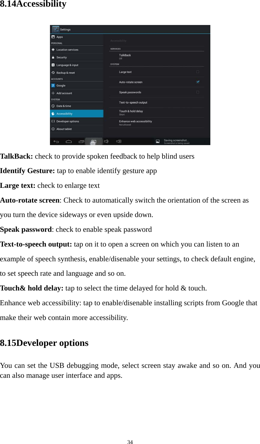 34 8.14Accessibility  TalkBack: check to provide spoken feedback to help blind users Identify Gesture: tap to enable identify gesture app Large text: check to enlarge text Auto-rotate screen: Check to automatically switch the orientation of the screen as you turn the device sideways or even upside down. Speak password: check to enable speak password Text-to-speech output: tap on it to open a screen on which you can listen to an example of speech synthesis, enable/disenable your settings, to check default engine, to set speech rate and language and so on. Touch&amp; hold delay: tap to select the time delayed for hold &amp; touch. Enhance web accessibility: tap to enable/disenable installing scripts from Google that make their web contain more accessibility. 8.15Developer options You can set the USB debugging mode, select screen stay awake and so on. And you can also manage user interface and apps.   