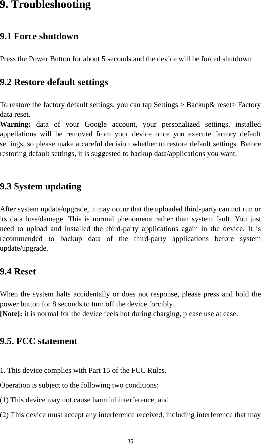 36 9. Troubleshooting   9.1 Force shutdown   Press the Power Button for about 5 seconds and the device will be forced shutdown   9.2 Restore default settings To restore the factory default settings, you can tap Settings &gt; Backup&amp; reset&gt; Factory data reset.   Warning:  data of your Google account, your personalized settings, installed appellations will be removed from your device once you execute factory default settings, so please make a careful decision whether to restore default settings. Before restoring default settings, it is suggested to backup data/applications you want.    9.3 System updating   After system update/upgrade, it may occur that the uploaded third-party can not run or its data loss/damage. This is normal phenomena rather than system fault. You just need to upload and installed the third-party applications again in the device. It is recommended to backup data of the third-party applications before system update/upgrade.  9.4 Reset   When the system halts accidentally or does not response, please press and hold the power button for 8 seconds to turn off the device forcibly.   [Note]: it is normal for the device feels hot during charging, please use at ease. 9.5. FCC statement 1. This device complies with Part 15 of the FCC Rules. Operation is subject to the following two conditions: (1) This device may not cause harmful interference, and (2) This device must accept any interference received, including interference that may 