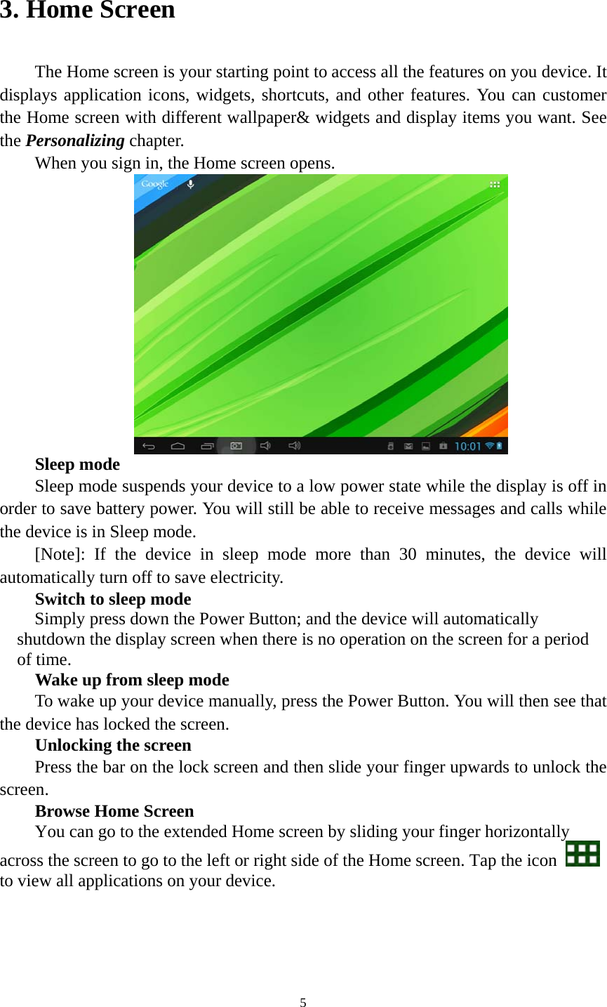 5 3. Home Screen   The Home screen is your starting point to access all the features on you device. It displays application icons, widgets, shortcuts, and other features. You can customer the Home screen with different wallpaper&amp; widgets and display items you want. See the Personalizing chapter. When you sign in, the Home screen opens.  Sleep mode Sleep mode suspends your device to a low power state while the display is off in order to save battery power. You will still be able to receive messages and calls while the device is in Sleep mode. [Note]: If the device in sleep mode more than 30 minutes, the device will automatically turn off to save electricity.   Switch to sleep mode Simply press down the Power Button; and the device will automatically shutdown the display screen when there is no operation on the screen for a period of time.     Wake up from sleep mode To wake up your device manually, press the Power Button. You will then see that the device has locked the screen.   Unlocking the screen Press the bar on the lock screen and then slide your finger upwards to unlock the screen. Browse Home Screen You can go to the extended Home screen by sliding your finger horizontally across the screen to go to the left or right side of the Home screen. Tap the icon   to view all applications on your device.    